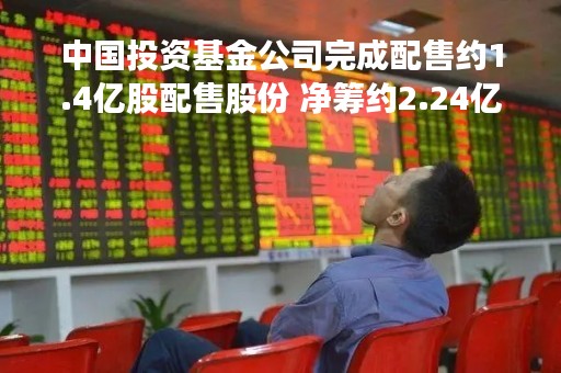 中国投资基金公司完成配售约1.4亿股配售股份 净筹约2.24亿港元