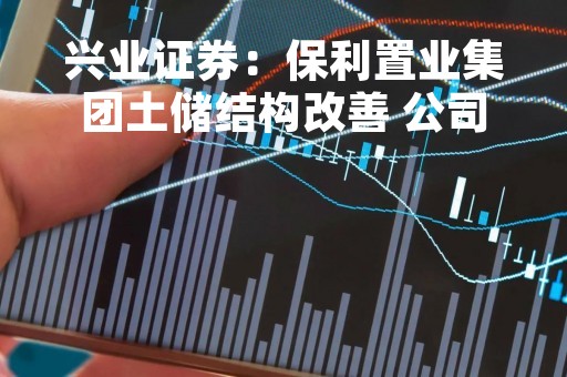 兴业证券：保利置业集团土储结构改善 公司经营持续向好