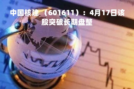 中国核建 （601611）：4月17日该股突破长期盘整