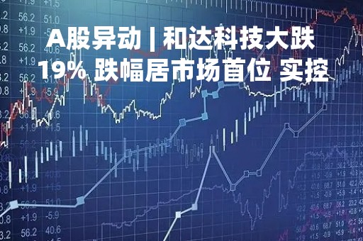 A股异动 | 和达科技大跌19% 跌幅居市场首位 实控人被留置并立案