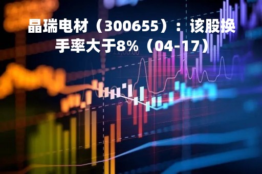 晶瑞电材（300655）：该股换手率大于8%（04-17）