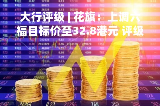 大行评级 | 花旗：上调六福目标价至32.8港元 评级“买入”