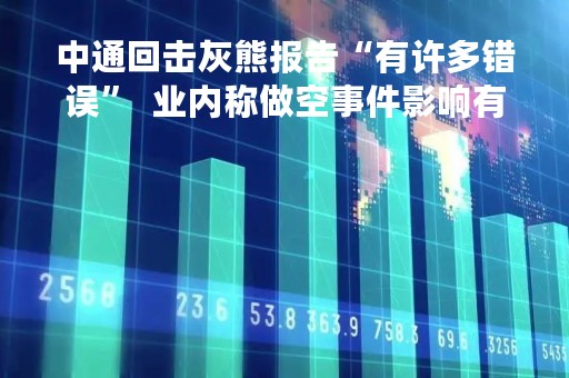 中通回击灰熊报告“有许多错误”  业内称做空事件影响有限