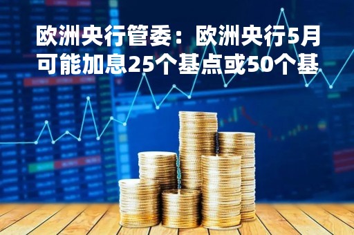 欧洲央行管委：欧洲央行5月可能加息25个基点或50个基点