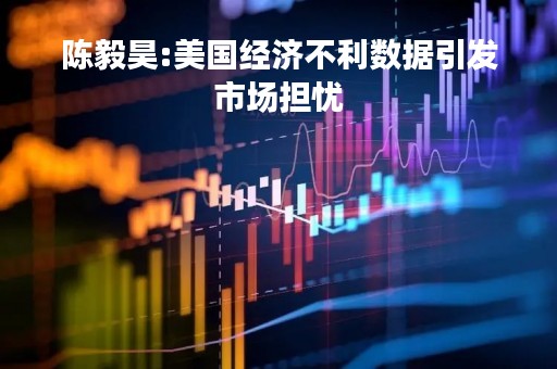 陈毅昊:美国经济不利数据引发市场担忧
