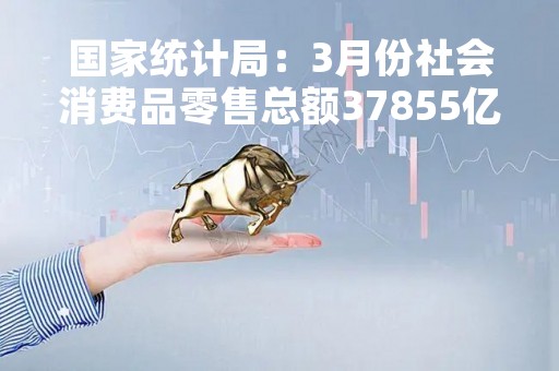国家统计局：3月份社会消费品零售总额37855亿元，同比增长10.6%
