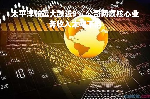 太平洋航运大跌近9% 公司两项核心业务收入大幅下滑