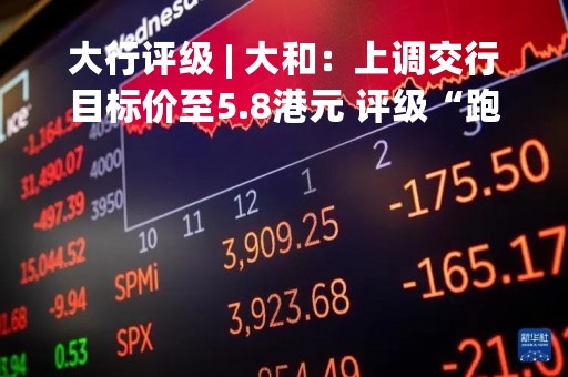 大行评级 | 大和：上调交行目标价至5.8港元 评级“跑赢大市”
