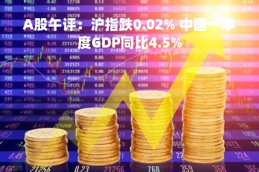 A股午评：沪指跌0.02% 中国一季度GDP同比4.5%