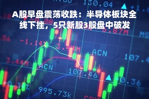 A股早盘震荡收跌：半导体板块全线下挫，5只新股3股盘中破发