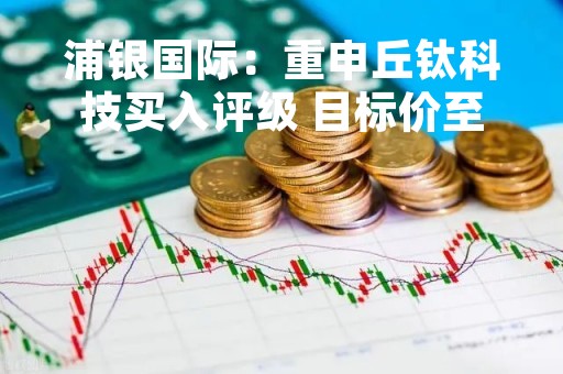 浦银国际：重申丘钛科技买入评级 目标价至5.0港元