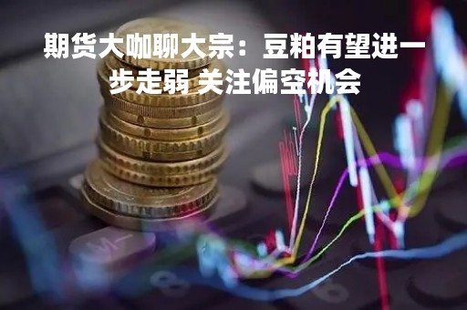 期货大咖聊大宗：豆粕有望进一步走弱 关注偏空机会