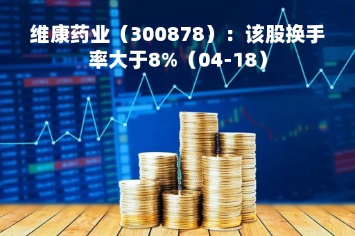 维康药业（300878）：该股换手率大于8%（04-18）