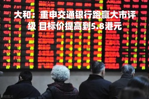 大和：重申交通银行跑赢大市评级 目标价提高到5.8港元