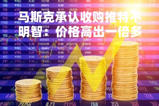 马斯克承认收购推特不明智：价格高出一倍多，但有些东西无价