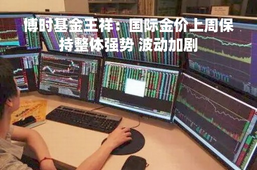 博时基金王祥：国际金价上周保持整体强势 波动加剧
