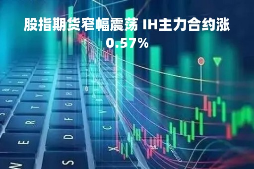 股指期货窄幅震荡 IH主力合约涨0.57%