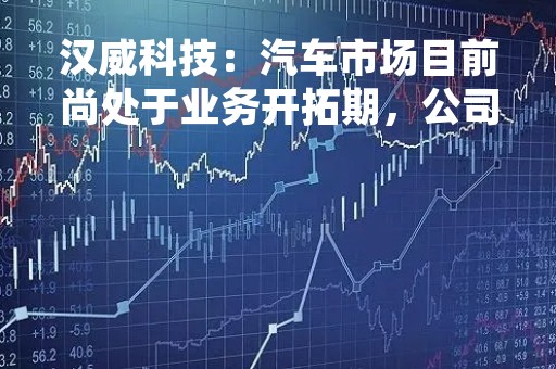 汉威科技：汽车市场目前尚处于业务开拓期，公司与多家车企保持了密切了业务沟通交流，产品验证、验厂考察等都在持续开展中