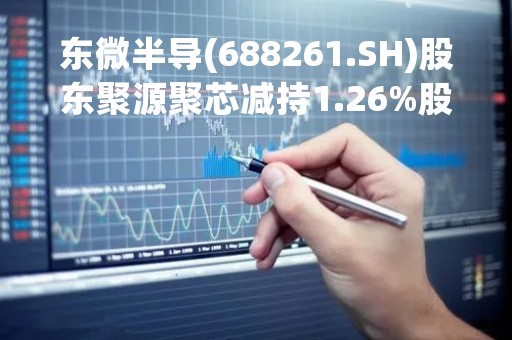 东微半导(688261.SH)股东聚源聚芯减持1.26%股份
