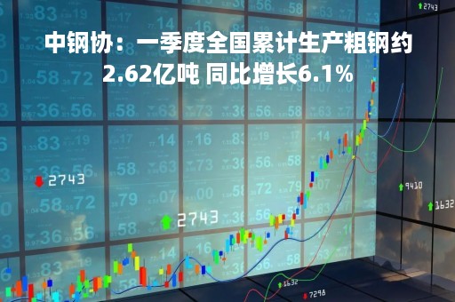 中钢协：一季度全国累计生产粗钢约2.62亿吨 同比增长6.1%