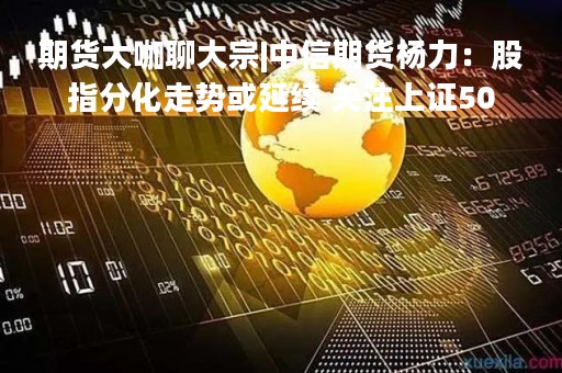 期货大咖聊大宗|中信期货杨力：股指分化走势或延续 关注上证50