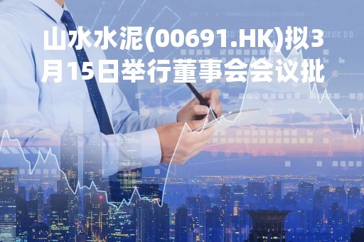 山水水泥(00691.HK)拟3月15日举行董事会会议批准年度业绩