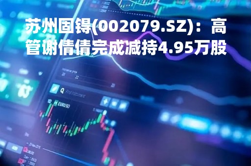 苏州固锝(002079.SZ)：高管谢倩倩完成减持4.95万股