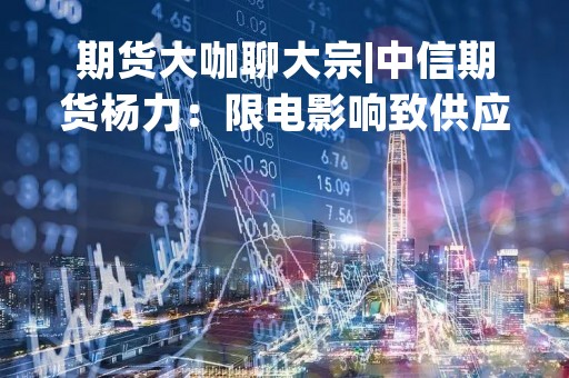 期货大咖聊大宗|中信期货杨力：限电影响致供应收缩 铝关注潜在多头机会