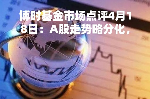 博时基金市场点评4月18日：A股走势略分化，沪指逼近3400点