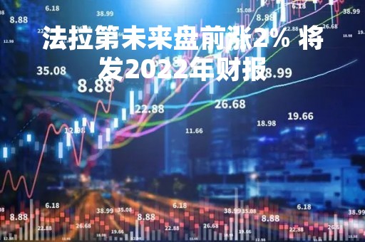 法拉第未来盘前涨2% 将发2022年财报