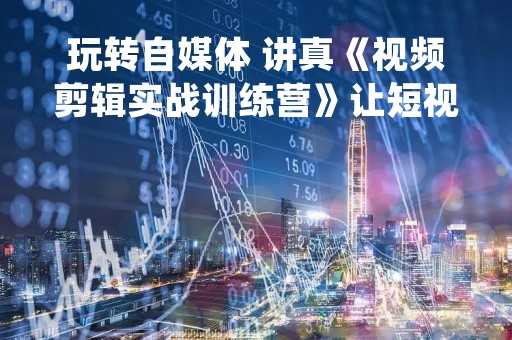 玩转自媒体 讲真《视频剪辑实战训练营》让短视频剪辑变得易学易懂