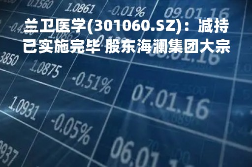 兰卫医学(301060.SZ)：减持已实施完毕 股东海澜集团大宗交易累计减持2%股份
