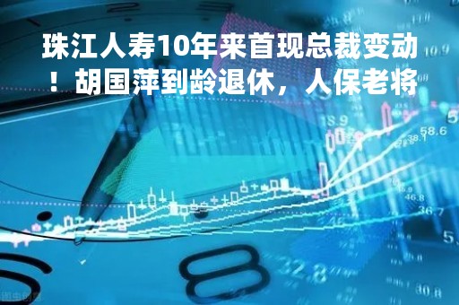 珠江人寿10年来首现总裁变动！胡国萍到龄退休，人保老将傅安平或接棒，新帅能否破局？