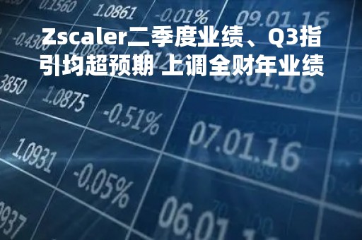 Zscaler二季度业绩、Q3指引均超预期 上调全财年业绩指引