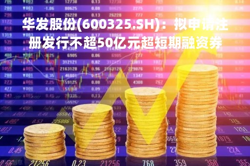 华发股份(600325.SH)：拟申请注册发行不超50亿元超短期融资券