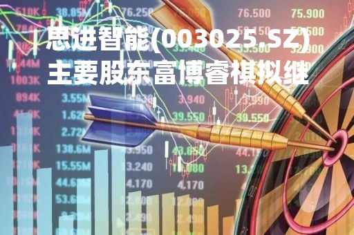 思进智能(003025.SZ)主要股东富博睿祺拟继续减持不超1.7158%股份