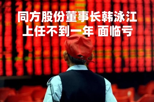 同方股份董事长韩泳江上任不到一年 面临亏损现状会如何改变呢？
