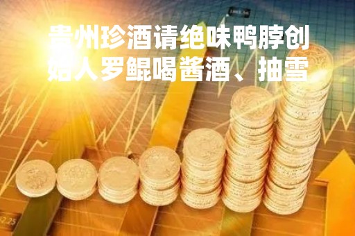 贵州珍酒请绝味鸭脖创始人罗鲲喝酱酒、抽雪茄，绝味鸭脖去年净利大降超70%