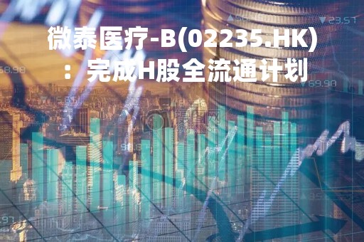 微泰医疗-B(02235.HK)：完成H股全流通计划