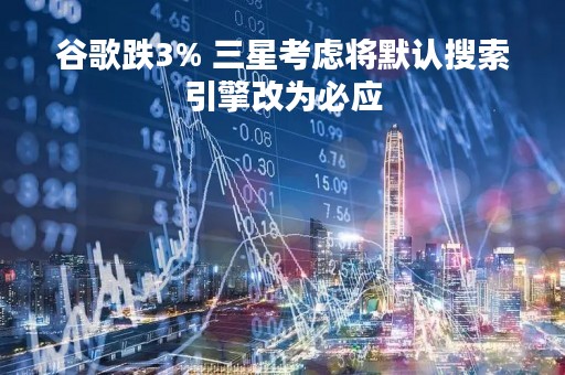 谷歌跌3% 三星考虑将默认搜索引擎改为必应