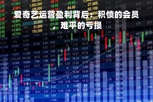 爱奇艺运营盈利背后：积愤的会员，难平的亏损