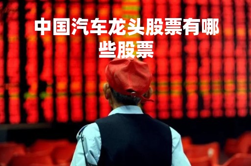 中国汽车龙头股票有哪些股票「中国汽车龙头股票有哪些股票名字」 中国汽车龙头股票有哪些股票「中国汽车龙头股票有哪些股票名字」
