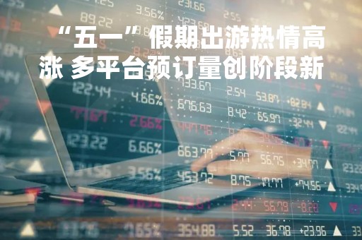 “五一”假期出游热情高涨 多平台预订量创阶段新高