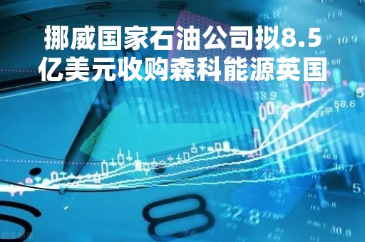 挪威国家石油公司拟8.5亿美元收购森科能源英国油气业务