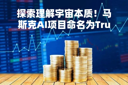 探索理解宇宙本质！马斯克AI项目命名为TruthGPT