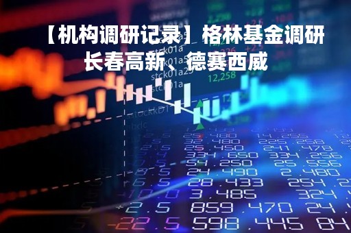 【机构调研记录】格林基金调研长春高新、德赛西威
