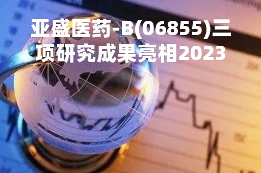 亚盛医药-B(06855)三项研究成果亮相2023年美国癌症研究协会年会