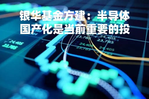 银华基金方建：半导体国产化是当前重要的投资机会