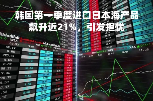 韩国第一季度进口日本海产品飙升近21%，引发担忧