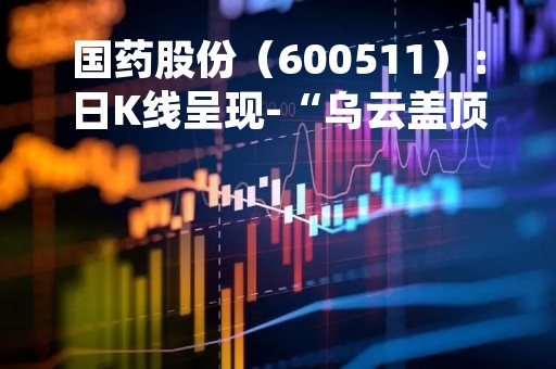 国药股份（600511）：日K线呈现-“乌云盖顶”形态 后市看空（04-18）